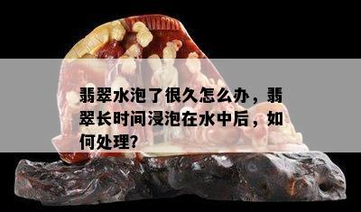 翡翠水泡了很久怎么办，翡翠长时间浸泡在水中后，如何处理？