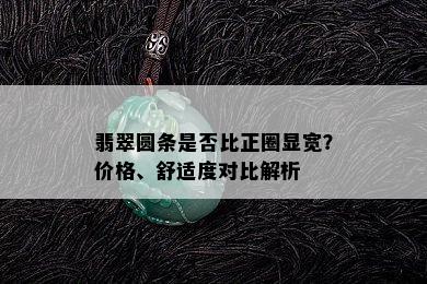 翡翠圆条是否比正圈显宽？价格、舒适度对比解析