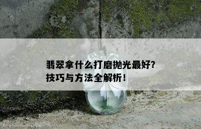 翡翠拿什么打磨抛光更好？技巧与方法全解析！