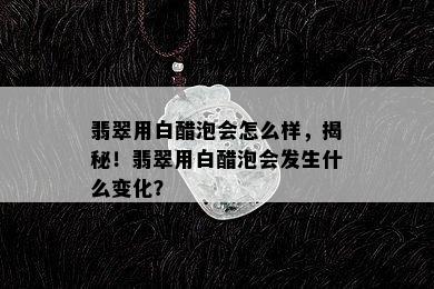 翡翠用白醋泡会怎么样，揭秘！翡翠用白醋泡会发生什么变化？