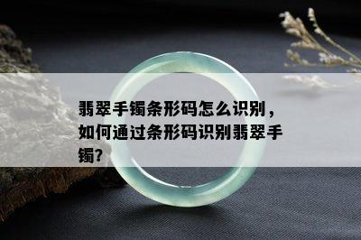 翡翠手镯条形码怎么识别，如何通过条形码识别翡翠手镯？