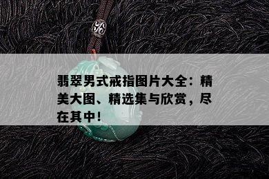 翡翠男式戒指图片大全：精美大图、精选集与欣赏，尽在其中！