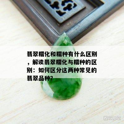 翡翠糯化和糯种有什么区别，解读翡翠糯化与糯种的区别：如何区分这两种常见的翡翠品种？