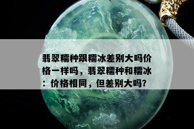 翡翠糯种跟糯冰差别大吗价格一样吗，翡翠糯种和糯冰：价格相同，但差别大吗？