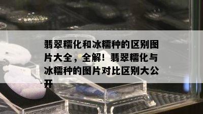 翡翠糯化和冰糯种的区别图片大全，全解！翡翠糯化与冰糯种的图片对比区别大公开