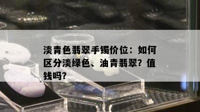 淡青色翡翠手镯价位：如何区分淡绿色、油青翡翠？值钱吗？