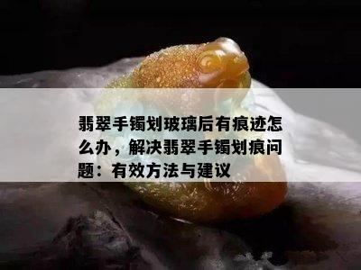 翡翠手镯划玻璃后有痕迹怎么办，解决翡翠手镯划痕问题：有效方法与建议