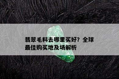 翡翠毛料去哪里买好？全球更佳购买地及场解析