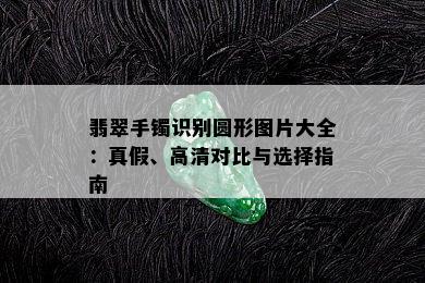 翡翠手镯识别圆形图片大全：真假、高清对比与选择指南