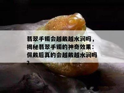 翡翠手镯会越戴越水润吗，揭秘翡翠手镯的神奇效果：佩戴后真的会越戴越水润吗？