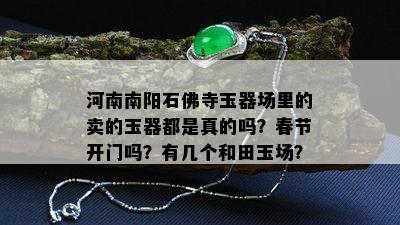 河南南阳石佛寺玉器场里的卖的玉器都是真的吗？春节开门吗？有几个和田玉场？