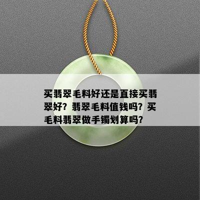 买翡翠毛料好还是直接买翡翠好？翡翠毛料值钱吗？买毛料翡翠做手镯划算吗？