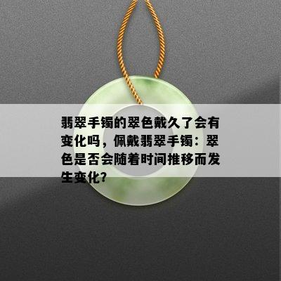 翡翠手镯的翠色戴久了会有变化吗，佩戴翡翠手镯：翠色是否会随着时间推移而发生变化？