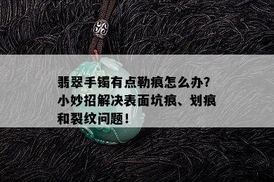 翡翠手镯有点勒痕怎么办？小妙招解决表面坑痕、划痕和裂纹问题！