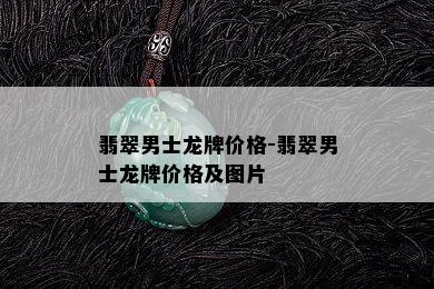 翡翠男士龙牌价格-翡翠男士龙牌价格及图片