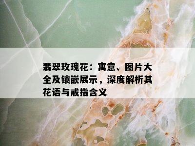 翡翠玫瑰花：寓意、图片大全及镶嵌展示，深度解析其花语与戒指含义