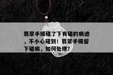 翡翠手镯碰了下有磕的痕迹，不小心碰到！翡翠手镯留下磕痕，如何处理？