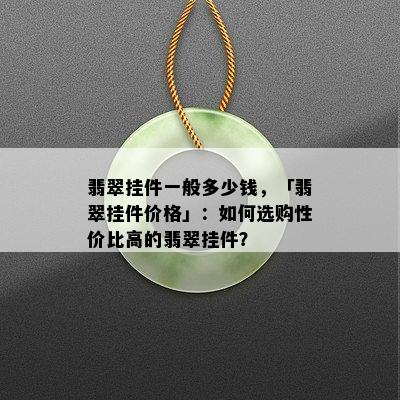 翡翠挂件一般多少钱，「翡翠挂件价格」：如何选购性价比高的翡翠挂件？