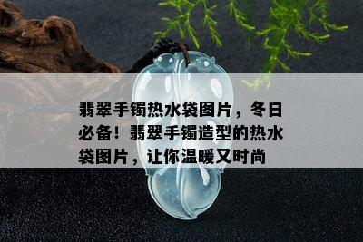 翡翠手镯热水袋图片，冬日必备！翡翠手镯造型的热水袋图片，让你温暖又时尚