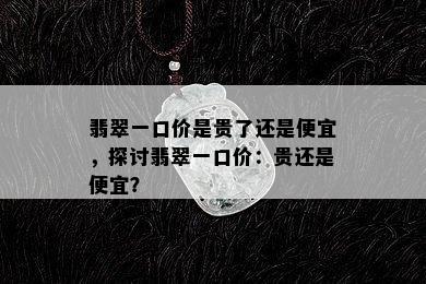 翡翠一口价是贵了还是便宜，探讨翡翠一口价：贵还是便宜？