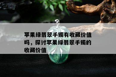 苹果绿翡翠手镯有收藏价值吗，探讨苹果绿翡翠手镯的收藏价值