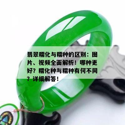 翡翠糯化与糯种的区别：图片、视频全面解析！哪种更好？糯化种与糯种有何不同？详细解答！