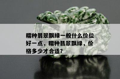 糯种翡翠飘绿一般什么价位好一点，糯种翡翠飘绿，价格多少才合适？