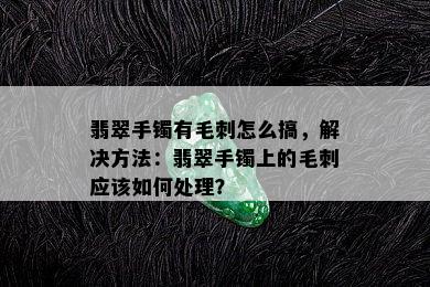 翡翠手镯有毛刺怎么搞，解决方法：翡翠手镯上的毛刺应该如何处理？