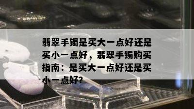 翡翠手镯是买大一点好还是买小一点好，翡翠手镯购买指南：是买大一点好还是买小一点好？