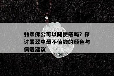 翡翠佛公可以随便戴吗？探讨翡翠中最不值钱的颜色与佩戴建议