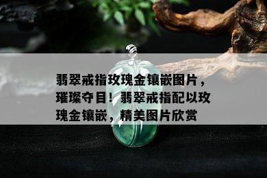 翡翠戒指玫瑰金镶嵌图片，璀璨夺目！翡翠戒指配以玫瑰金镶嵌，精美图片欣赏