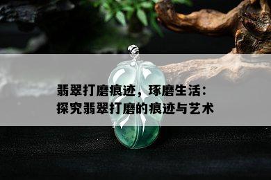 翡翠打磨痕迹，琢磨生活：探究翡翠打磨的痕迹与艺术