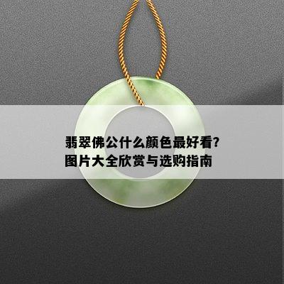 翡翠佛公什么颜色更好看？图片大全欣赏与选购指南