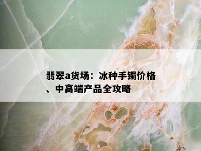 翡翠a货场：冰种手镯价格、中高端产品全攻略