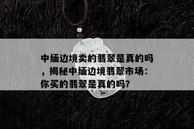 中缅边境卖的翡翠是真的吗，揭秘中缅边境翡翠市场：你买的翡翠是真的吗？