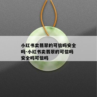 小红书卖翡翠的可信吗安全吗-小红书卖翡翠的可信吗安全吗可信吗