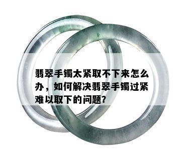 翡翠手镯太紧取不下来怎么办，如何解决翡翠手镯过紧难以取下的问题？