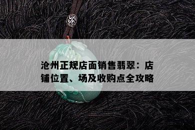 沧州正规店面销售翡翠：店铺位置、场及收购点全攻略