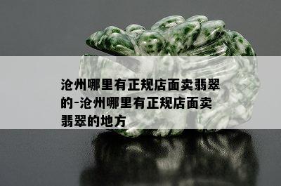 沧州哪里有正规店面卖翡翠的-沧州哪里有正规店面卖翡翠的地方