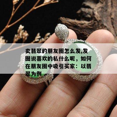 卖翡翠的朋友圈怎么发,发图说喜欢的私什么呢，如何在朋友圈中吸引买家：以翡翠为例