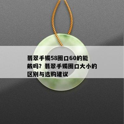 翡翠手镯58圈口60的能戴吗？翡翠手镯圈口大小的区别与选购建议