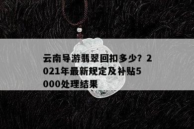 云南导游翡翠回扣多少？2021年最新规定及补贴5000处理结果