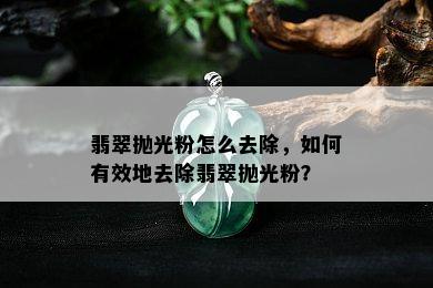 翡翠抛光粉怎么去除，如何有效地去除翡翠抛光粉？