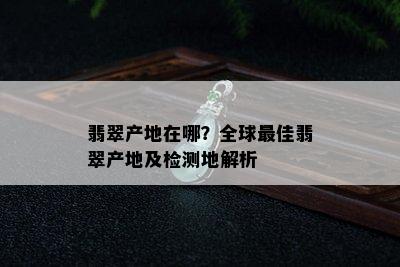 翡翠产地在哪？全球更佳翡翠产地及检测地解析