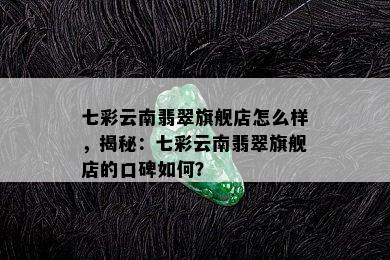 七彩云南翡翠旗舰店怎么样，揭秘：七彩云南翡翠旗舰店的口碑如何？