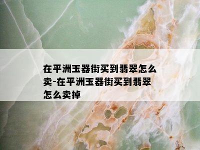 在平洲玉器街买到翡翠怎么卖-在平洲玉器街买到翡翠怎么卖掉