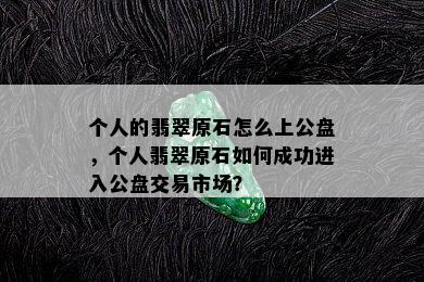 个人的翡翠原石怎么上公盘，个人翡翠原石如何成功进入公盘交易市场？