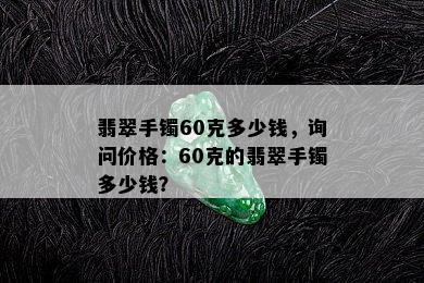 翡翠手镯60克多少钱，询问价格：60克的翡翠手镯多少钱？