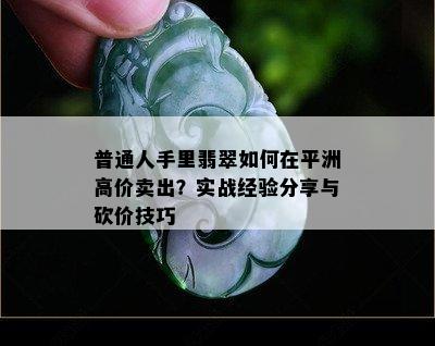 普通人手里翡翠如何在平洲高价卖出？实战经验分享与砍价技巧