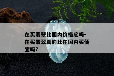 在买翡翠比国内价格底吗-在买翡翠真的比在国内买便宜吗?